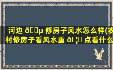 河边 🐵 修房子风水怎么样(农村修房子看风水重 🦆 点看什么)
